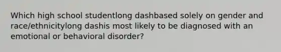 Which high school studentlong dashbased solely on gender and ​race/ethnicitylong dashis most likely to be diagnosed with an emotional or behavioral​ disorder?