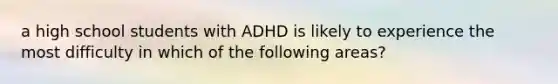 a high school students with ADHD is likely to experience the most difficulty in which of the following areas?