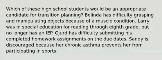 Which of these high school students would be an appropriate candidate for transition planning? Belinda has difficulty grasping and manipulating objects because of a muscle condition. Larry was in special education for reading through eighth grade, but no longer has an IEP. Gjurd has difficulty submitting his completed homework assignments on the due dates. Sandy is discouraged because her chronic asthma prevents her from participating in sports.