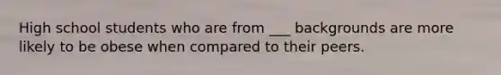 High school students who are from ___ backgrounds are more likely to be obese when compared to their peers.