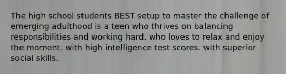 The high school students BEST setup to master the challenge of emerging adulthood is a teen who thrives on balancing responsibilities and working hard. who loves to relax and enjoy the moment. with high intelligence test scores. with superior social skills.