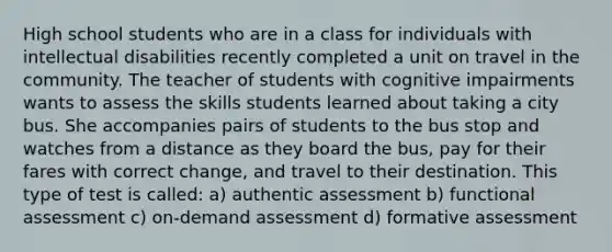 High school students who are in a class for individuals with intellectual disabilities recently completed a unit on travel in the community. The teacher of students with cognitive impairments wants to assess the skills students learned about taking a city bus. She accompanies pairs of students to the bus stop and watches from a distance as they board the bus, pay for their fares with correct change, and travel to their destination. This type of test is called: a) authentic assessment b) functional assessment c) on-demand assessment d) formative assessment