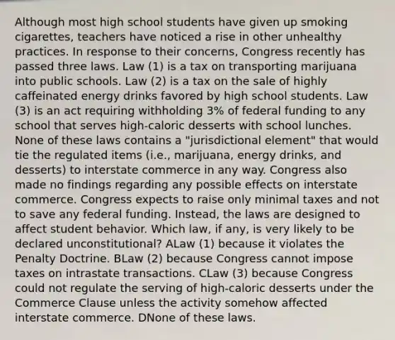 Although most high school students have given up smoking cigarettes, teachers have noticed a rise in other unhealthy practices. In response to their concerns, Congress recently has passed three laws. Law (1) is a tax on transporting marijuana into public schools. Law (2) is a tax on the sale of highly caffeinated energy drinks favored by high school students. Law (3) is an act requiring withholding 3% of federal funding to any school that serves high-caloric desserts with school lunches. None of these laws contains a "jurisdictional element" that would tie the regulated items (i.e., marijuana, energy drinks, and desserts) to interstate commerce in any way. Congress also made no findings regarding any possible effects on interstate commerce. Congress expects to raise only minimal taxes and not to save any federal funding. Instead, the laws are designed to affect student behavior. Which law, if any, is very likely to be declared unconstitutional? ALaw (1) because it violates the Penalty Doctrine. BLaw (2) because Congress cannot impose taxes on intrastate transactions. CLaw (3) because Congress could not regulate the serving of high-caloric desserts under the Commerce Clause unless the activity somehow affected interstate commerce. DNone of these laws.