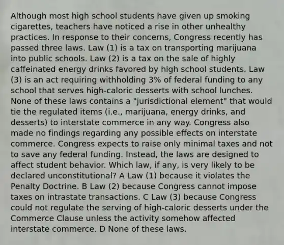 Although most high school students have given up smoking cigarettes, teachers have noticed a rise in other unhealthy practices. In response to their concerns, Congress recently has passed three laws. Law (1) is a tax on transporting marijuana into public schools. Law (2) is a tax on the sale of highly caffeinated energy drinks favored by high school students. Law (3) is an act requiring withholding 3% of federal funding to any school that serves high-caloric desserts with school lunches. None of these laws contains a "jurisdictional element" that would tie the regulated items (i.e., marijuana, energy drinks, and desserts) to interstate commerce in any way. Congress also made no findings regarding any possible effects on interstate commerce. Congress expects to raise only minimal taxes and not to save any federal funding. Instead, the laws are designed to affect student behavior. Which law, if any, is very likely to be declared unconstitutional? A Law (1) because it violates the Penalty Doctrine. B Law (2) because Congress cannot impose taxes on intrastate transactions. C Law (3) because Congress could not regulate the serving of high-caloric desserts under the Commerce Clause unless the activity somehow affected interstate commerce. D None of these laws.