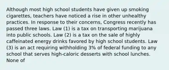 Although most high school students have given up smoking cigarettes, teachers have noticed a rise in other unhealthy practices. In response to their concerns, Congress recently has passed three laws. Law (1) is a tax on transporting marijuana into public schools. Law (2) is a tax on the sale of highly caffeinated energy drinks favored by high school students. Law (3) is an act requiring withholding 3% of federal funding to any school that serves high-caloric desserts with school lunches. None of