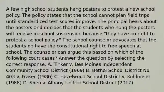 A few high school students hang posters to protest a new school policy. The policy states that the school cannot plan field trips until standardized test scores improve. The principal hears about the posters and decides that the students who hung the posters will receive in-school suspension because "they have no right to protest a school policy." The school counselor advocates that the students do have the constitutional right to free speech at school. The counselor can argue this based on which of the following court cases? Answer the question by selecting the correct response. A. Tinker v. Des Moines Independent Community School District (1969) B. Bethel School District No. 403 v. Fraser (1986) C. Hazelwood School District v. Kuhlmeier (1988) D. Shen v. Albany Unified School District (2017)