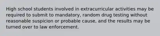 High school students involved in extracurricular activities may be required to submit to mandatory, random drug testing without reasonable suspicion or probable cause, and the results may be turned over to law enforcement.