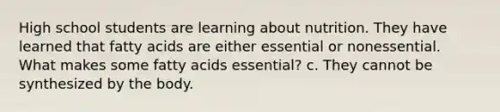 High school students are learning about nutrition. They have learned that fatty acids are either essential or nonessential. What makes some fatty acids essential? c. They cannot be synthesized by the body.