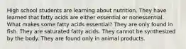 High school students are learning about nutrition. They have learned that fatty acids are either essential or nonessential. What makes some fatty acids essential? They are only found in fish. They are saturated fatty acids. They cannot be synthesized by the body. They are found only in animal products.