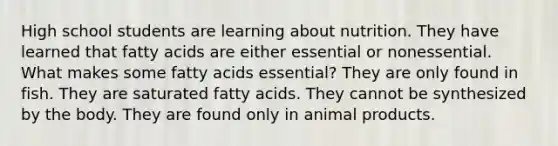 High school students are learning about nutrition. They have learned that fatty acids are either essential or nonessential. What makes some fatty acids essential? They are only found in fish. They are saturated fatty acids. They cannot be synthesized by the body. They are found only in animal products.