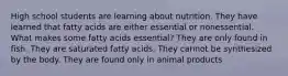 High school students are learning about nutrition. They have learned that fatty acids are either essential or nonessential. What makes some fatty acids essential? They are only found in fish. They are saturated fatty acids. They cannot be synthesized by the body. They are found only in animal products