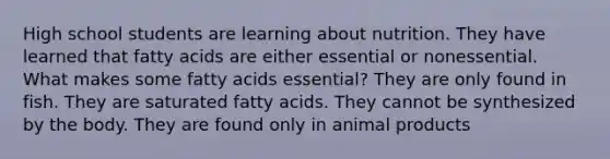 High school students are learning about nutrition. They have learned that fatty acids are either essential or nonessential. What makes some fatty acids essential? They are only found in fish. They are saturated fatty acids. They cannot be synthesized by the body. They are found only in animal products