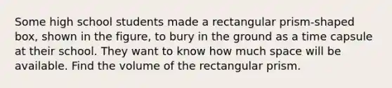 Some high school students made a rectangular prism-shaped box, shown in the figure, to bury in the ground as a time capsule at their school. They want to know how much space will be available. Find the volume of the rectangular prism.