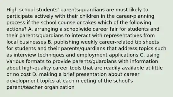 High school students' parents/guardians are most likely to participate actively with their children in the career-planning process if the school counselor takes which of the following actions? A. arranging a schoolwide career fair for students and their parents/guardians to interact with representatives from local businesses B. publishing weekly career-related tip sheets for students and their parents/guardians that address topics such as interview techniques and employment applications C. using various formats to provide parents/guardians with information about high-quality career tools that are readily available at little or no cost D. making a brief presentation about career development topics at each meeting of the school's parent/teacher organization