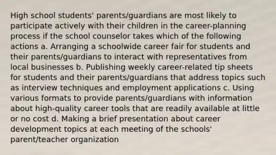 High school students' parents/guardians are most likely to participate actively with their children in the career-planning process if the school counselor takes which of the following actions a. Arranging a schoolwide career fair for students and their parents/guardians to interact with representatives from local businesses b. Publishing weekly career-related tip sheets for students and their parents/guardians that address topics such as interview techniques and employment applications c. Using various formats to provide parents/guardians with information about high-quality career tools that are readily available at little or no cost d. Making a brief presentation about career development topics at each meeting of the schools' parent/teacher organization