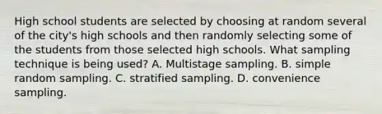 High school students are selected by choosing at random several of the city's high schools and then randomly selecting some of the students from those selected high schools. What sampling technique is being used? A. Multistage sampling. B. simple random sampling. C. stratified sampling. D. convenience sampling.