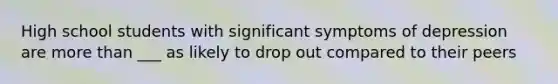 High school students with significant symptoms of depression are more than ___ as likely to drop out compared to their peers