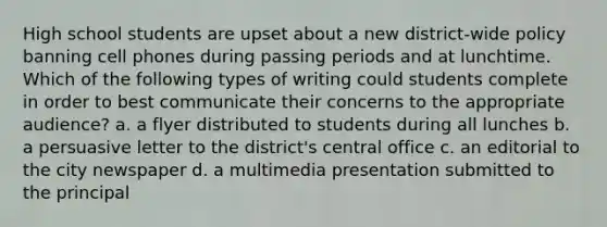 High school students are upset about a new district-wide policy banning cell phones during passing periods and at lunchtime. Which of the following types of writing could students complete in order to best communicate their concerns to the appropriate audience? a. a flyer distributed to students during all lunches b. a persuasive letter to the district's central office c. an editorial to the city newspaper d. a multimedia presentation submitted to the principal