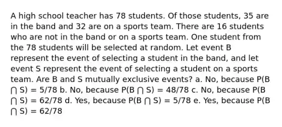 A high school teacher has 78 students. Of those students, 35 are in the band and 32 are on a sports team. There are 16 students who are not in the band or on a sports team. One student from the 78 students will be selected at random. Let event B represent the event of selecting a student in the band, and let event S represent the event of selecting a student on a sports team. Are B and S mutually exclusive events? a. No, because P(B ⋂ S) = 5/78 b. No, because P(B ⋂ S) = 48/78 c. No, because P(B ⋂ S) = 62/78 d. Yes, because P(B ⋂ S) = 5/78 e. Yes, because P(B ⋂ S) = 62/78