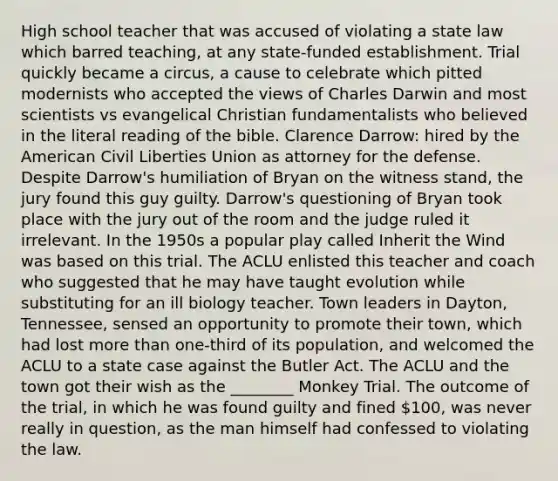 High school teacher that was accused of violating a state law which barred teaching, at any state-funded establishment. Trial quickly became a circus, a cause to celebrate which pitted modernists who accepted the views of Charles Darwin and most scientists vs evangelical Christian fundamentalists who believed in the literal reading of the bible. Clarence Darrow: hired by the American Civil Liberties Union as attorney for the defense. Despite Darrow's humiliation of Bryan on the witness stand, the jury found this guy guilty. Darrow's questioning of Bryan took place with the jury out of the room and the judge ruled it irrelevant. In the 1950s a popular play called Inherit the Wind was based on this trial. The ACLU enlisted this teacher and coach who suggested that he may have taught evolution while substituting for an ill biology teacher. Town leaders in Dayton, Tennessee, sensed an opportunity to promote their town, which had lost more than one-third of its population, and welcomed the ACLU to a state case against the Butler Act. The ACLU and the town got their wish as the ________ Monkey Trial. The outcome of the trial, in which he was found guilty and fined 100, was never really in question, as the man himself had confessed to violating the law.