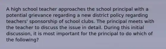 A high school teacher approaches the school principal with a potential grievance regarding a new district policy regarding teachers' sponsorship of school clubs. The principal meets with the teacher to discuss the issue in detail. During this initial discussion, it is most important for the principal to do which of the following?