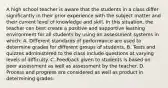 A high school teacher is aware that the students in a class differ significantly in their prior experience with the subject matter and their current level of knowledge and skill. In this situation, the teacher can best create a positive and supportive learning environment for all students by using an assessment systems in which: A. Different standards of performance are used to determine grades for different groups of students. B. Tests and quizzes administered to the class include questions at varying levels of difficulty. C. Feedback given to students is based on peer assessment as well as assessment by the teacher. D. Process and progress are considered as well as product in determining grades.