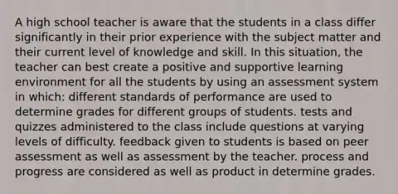 A high school teacher is aware that the students in a class differ significantly in their prior experience with the subject matter and their current level of knowledge and skill. In this situation, the teacher can best create a positive and supportive learning environment for all the students by using an assessment system in which: different standards of performance are used to determine grades for different groups of students. tests and quizzes administered to the class include questions at varying levels of difficulty. feedback given to students is based on peer assessment as well as assessment by the teacher. process and progress are considered as well as product in determine grades.