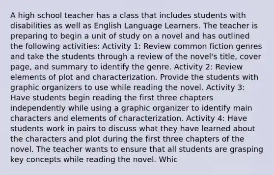 A high school teacher has a class that includes students with disabilities as well as English Language Learners. The teacher is preparing to begin a unit of study on a novel and has outlined the following activities: Activity 1: Review common fiction genres and take the students through a review of the novel's title, cover page, and summary to identify the genre. Activity 2: Review elements of plot and characterization. Provide the students with graphic organizers to use while reading the novel. Activity 3: Have students begin reading the first three chapters independently while using a graphic organizer to identify main characters and elements of characterization. Activity 4: Have students work in pairs to discuss what they have learned about the characters and plot during the first three chapters of the novel. The teacher wants to ensure that all students are grasping key concepts while reading the novel. Whic