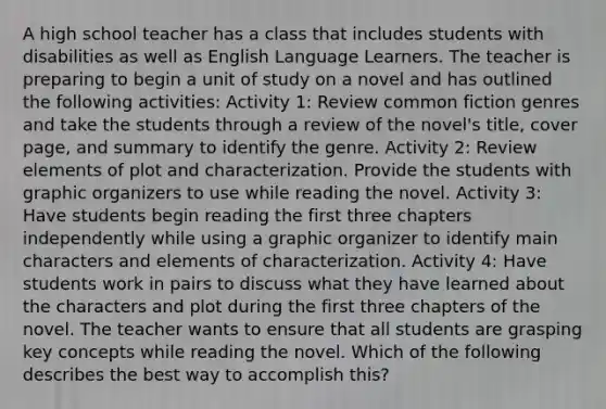 A high school teacher has a class that includes students with disabilities as well as English Language Learners. The teacher is preparing to begin a unit of study on a novel and has outlined the following activities: Activity 1: Review common fiction genres and take the students through a review of the novel's title, cover page, and summary to identify the genre. Activity 2: Review elements of plot and characterization. Provide the students with graphic organizers to use while reading the novel. Activity 3: Have students begin reading the first three chapters independently while using a graphic organizer to identify main characters and elements of characterization. Activity 4: Have students work in pairs to discuss what they have learned about the characters and plot during the first three chapters of the novel. The teacher wants to ensure that all students are grasping key concepts while reading the novel. Which of the following describes the best way to accomplish this?