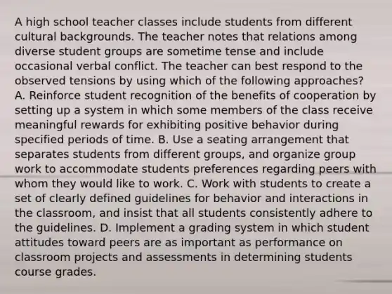 A high school teacher classes include students from different cultural backgrounds. The teacher notes that relations among diverse student groups are sometime tense and include occasional verbal conflict. The teacher can best respond to the observed tensions by using which of the following approaches? A. Reinforce student recognition of the benefits of cooperation by setting up a system in which some members of the class receive meaningful rewards for exhibiting positive behavior during specified periods of time. B. Use a seating arrangement that separates students from different groups, and organize group work to accommodate students preferences regarding peers with whom they would like to work. C. Work with students to create a set of clearly defined guidelines for behavior and interactions in the classroom, and insist that all students consistently adhere to the guidelines. D. Implement a grading system in which student attitudes toward peers are as important as performance on classroom projects and assessments in determining students course grades.