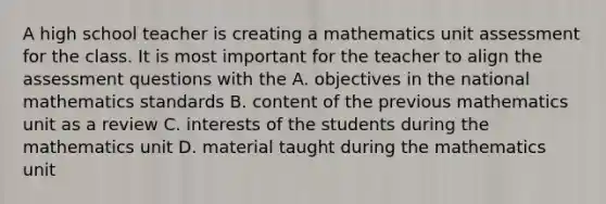 A high school teacher is creating a mathematics unit assessment for the class. It is most important for the teacher to align the assessment questions with the A. objectives in the national mathematics standards B. content of the previous mathematics unit as a review C. interests of the students during the mathematics unit D. material taught during the mathematics unit