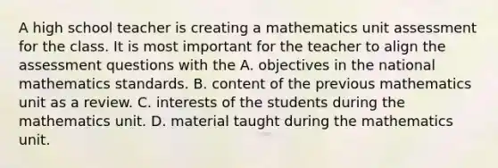 A high school teacher is creating a mathematics unit assessment for the class. It is most important for the teacher to align the assessment questions with the A. objectives in the national mathematics standards. B. content of the previous mathematics unit as a review. C. interests of the students during the mathematics unit. D. material taught during the mathematics unit.