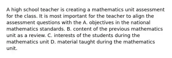 A high school teacher is creating a mathematics unit assessment for the class. It is most important for the teacher to align the assessment questions with the A. objectives in the national mathematics standards. B. content of the previous mathematics unit as a review. C. interests of the students during the mathematics unit D. material taught during the mathematics unit.