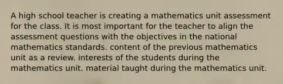 A high school teacher is creating a mathematics unit assessment for the class. It is most important for the teacher to align the assessment questions with the objectives in the national mathematics standards. content of the previous mathematics unit as a review. interests of the students during the mathematics unit. material taught during the mathematics unit.