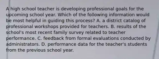 A high school teacher is developing professional goals for the upcoming school year. Which of the following information would be most helpful in guiding this process? A. a district catalog of professional workshops provided for teachers. B. results of the school's most recent family survey related to teacher performance. C. feedback from formal evaluations conducted by administrators. D. performance data for the teacher's students from the previous school year.