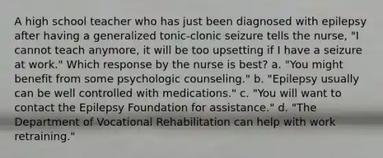 A high school teacher who has just been diagnosed with epilepsy after having a generalized tonic-clonic seizure tells the nurse, "I cannot teach anymore, it will be too upsetting if I have a seizure at work." Which response by the nurse is best? a. "You might benefit from some psychologic counseling." b. "Epilepsy usually can be well controlled with medications." c. "You will want to contact the Epilepsy Foundation for assistance." d. "The Department of Vocational Rehabilitation can help with work retraining."