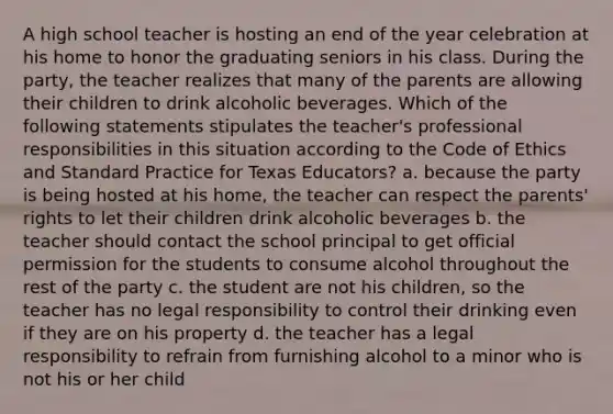 A high school teacher is hosting an end of the year celebration at his home to honor the graduating seniors in his class. During the party, the teacher realizes that many of the parents are allowing their children to drink alcoholic beverages. Which of the following statements stipulates the teacher's professional responsibilities in this situation according to the Code of Ethics and Standard Practice for Texas Educators? a. because the party is being hosted at his home, the teacher can respect the parents' rights to let their children drink alcoholic beverages b. the teacher should contact the school principal to get official permission for the students to consume alcohol throughout the rest of the party c. the student are not his children, so the teacher has no legal responsibility to control their drinking even if they are on his property d. the teacher has a legal responsibility to refrain from furnishing alcohol to a minor who is not his or her child