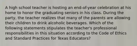 A high school teacher is hosting an end-of-year celebration at his home to honor the graduating seniors in his class. During the party, the teacher realizes that many of the parents are allowing their children to drink alcoholic beverages. Which of the following statements stipulates the teacher's professional responsibilities in this situation according to the Code of Ethics and Standard Practices for Texas Educators?