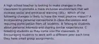 A high school teacher is looking to make changes in the classroom to promote a more inclusive environment that will increase social and emotional learning (SEL). Which of the following changes is likely to have the most positive impact? A Incorporating personal connections in class discussions and requiring participation from all students. B Talking to students about personal interests and sharing similar experiences. C Greeting students as they come into the classroom. D Encouraging students to work with a different peer each time they have small group assignments.