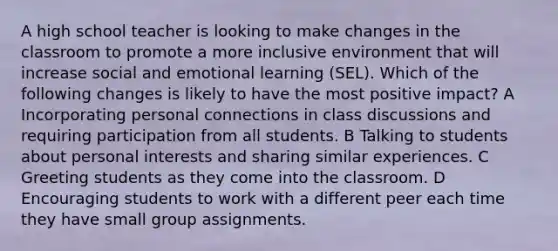 A high school teacher is looking to make changes in the classroom to promote a more inclusive environment that will increase social and emotional learning (SEL). Which of the following changes is likely to have the most positive impact? A Incorporating personal connections in class discussions and requiring participation from all students. B Talking to students about personal interests and sharing similar experiences. C Greeting students as they come into the classroom. D Encouraging students to work with a different peer each time they have small group assignments.