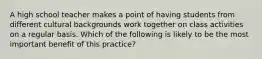 A high school teacher makes a point of having students from different cultural backgrounds work together on class activities on a regular basis. Which of the following is likely to be the most important benefit of this practice?