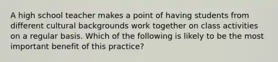 A high school teacher makes a point of having students from different cultural backgrounds work together on class activities on a regular basis. Which of the following is likely to be the most important benefit of this practice?