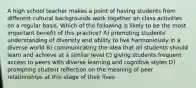 A high school teacher makes a point of having students from different cultural backgrounds work together on class activities on a regular basis. Which of the following is likely to be the most important benefit of this practice? A) promoting students' understanding of diversity and ability to live harmoniously in a diverse world B) communicating the idea that all students should learn and achieve at a similar level C) giving students frequent access to peers with diverse learning and cognitive styles D) prompting student reflection on the meaning of peer relationships at this stage of their lives