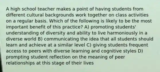 A high school teacher makes a point of having students from different cultural backgrounds work together on class activities on a regular basis. Which of the following is likely to be the most important benefit of this practice? A) promoting students' understanding of diversity and ability to live harmoniously in a diverse world B) communicating the idea that all students should learn and achieve at a similar level C) giving students frequent access to peers with diverse learning and cognitive styles D) prompting student reflection on the meaning of peer relationships at this stage of their lives