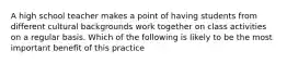 A high school teacher makes a point of having students from different cultural backgrounds work together on class activities on a regular basis. Which of the following is likely to be the most important benefit of this practice