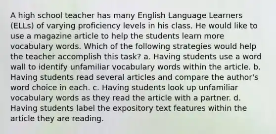 A high school teacher has many English Language Learners (ELLs) of varying proficiency levels in his class. He would like to use a magazine article to help the students learn more vocabulary words. Which of the following strategies would help the teacher accomplish this task? a. Having students use a word wall to identify unfamiliar vocabulary words within the article. b. Having students read several articles and compare the author's word choice in each. c. Having students look up unfamiliar vocabulary words as they read the article with a partner. d. Having students label the expository text features within the article they are reading.