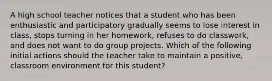 A high school teacher notices that a student who has been enthusiastic and participatory gradually seems to lose interest in class, stops turning in her homework, refuses to do classwork, and does not want to do group projects. Which of the following initial actions should the teacher take to maintain a positive, classroom environment for this student?