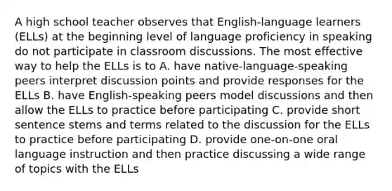 A high school teacher observes that English-language learners (ELLs) at the beginning level of language proficiency in speaking do not participate in classroom discussions. The most effective way to help the ELLs is to A. have native-language-speaking peers interpret discussion points and provide responses for the ELLs B. have English-speaking peers model discussions and then allow the ELLs to practice before participating C. provide short sentence stems and terms related to the discussion for the ELLs to practice before participating D. provide one-on-one oral language instruction and then practice discussing a wide range of topics with the ELLs