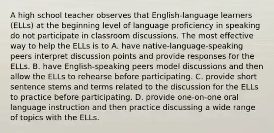 A high school teacher observes that English-language learners (ELLs) at the beginning level of language proficiency in speaking do not participate in classroom discussions. The most effective way to help the ELLs is to A. have native-language-speaking peers interpret discussion points and provide responses for the ELLs. B. have English-speaking peers model discussions and then allow the ELLs to rehearse before participating. C. provide short sentence stems and terms related to the discussion for the ELLs to practice before participating. D. provide one-on-one oral language instruction and then practice discussing a wide range of topics with the ELLs.