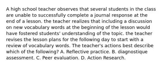 A high school teacher observes that several students in the class are unable to successfully complete a journal response at the end of a lesson. the teacher realizes that including a discussion on new vocabulary words at the beginning of the lesson would have fostered students' understanding of the topic. the teacher revises the lesson plans for the following day to start with a review of vocabulary words. The teacher's actions best describe which of the following? A. Reflective practice. B. diagnostique assessment. C. Peer evaluation. D. Action Research.